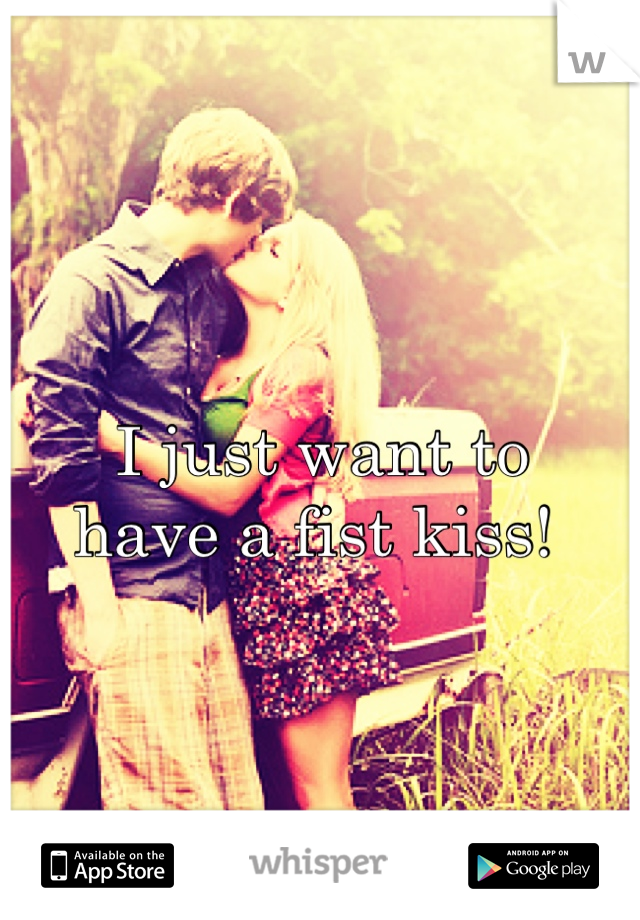 I just want to 
have a fist kiss! 
