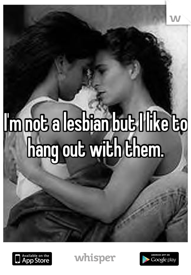 I'm not a lesbian but I like to hang out with them.