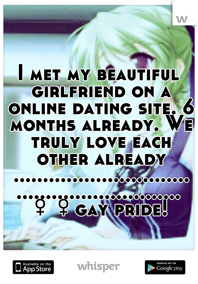 I met my beautiful girlfriend on a online dating site. 6 months already. We truly love each other already ..........................................................♀♀gay pride!