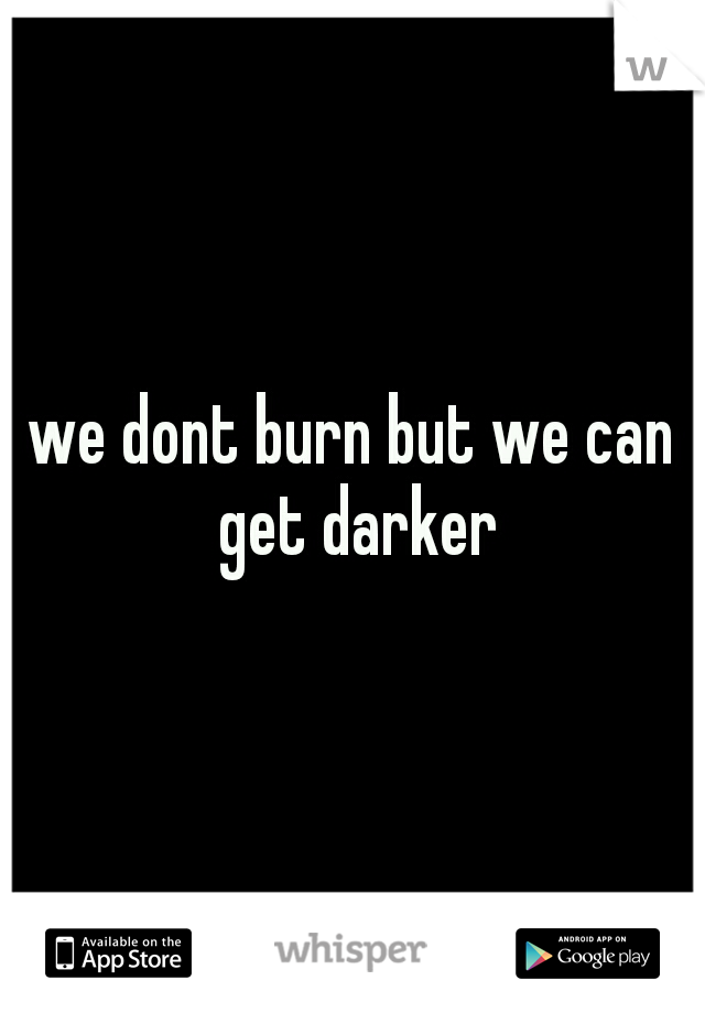 we dont burn but we can get darker