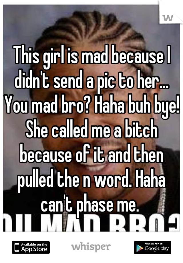 This girl is mad because I didn't send a pic to her... You mad bro? Haha buh bye! She called me a bitch because of it and then pulled the n word. Haha can't phase me. 