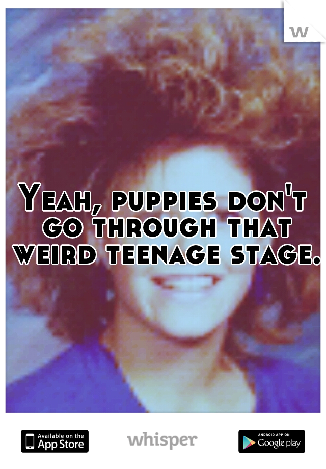 Yeah, puppies don't go through that weird teenage stage. 