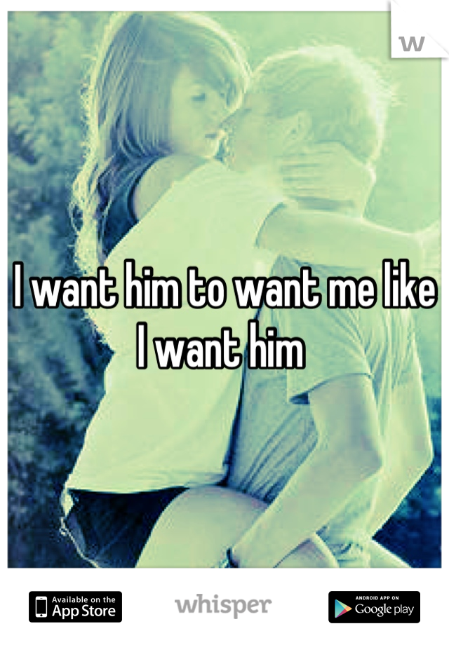 I want him to want me like I want him 