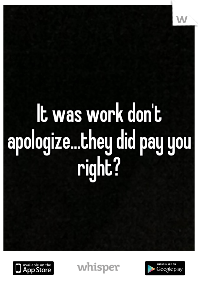 It was work don't apologize...they did pay you right?