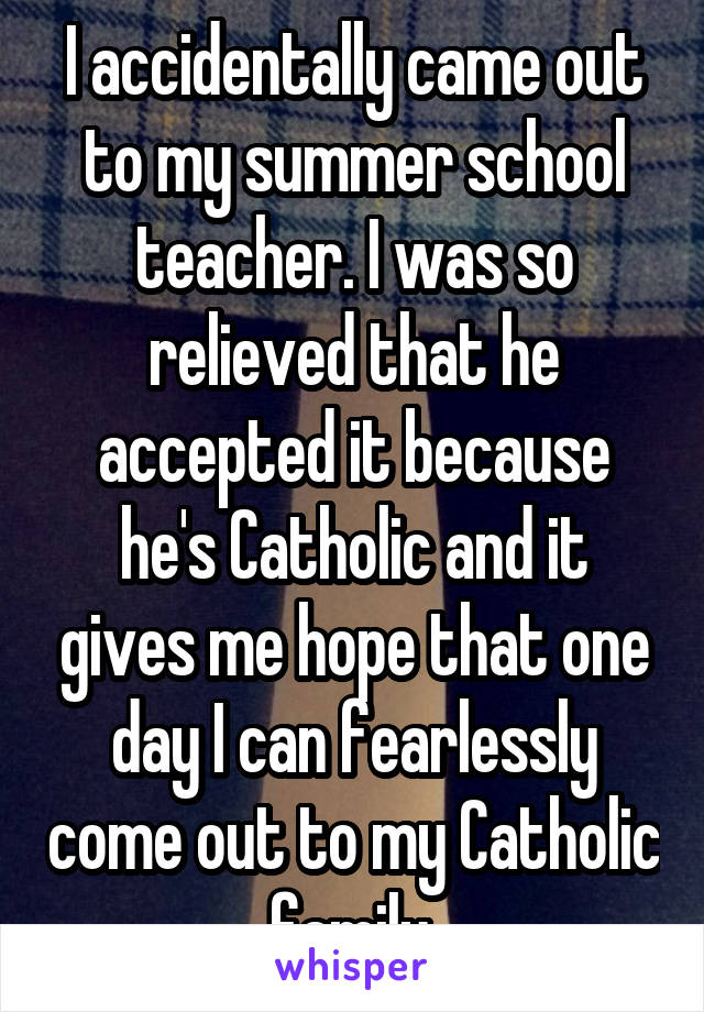 I accidentally came out to my summer school teacher. I was so relieved that he accepted it because he's Catholic and it gives me hope that one day I can fearlessly come out to my Catholic family.