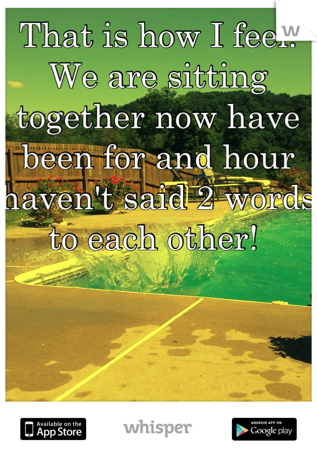 That is how I feel. We are sitting together now have been for and hour haven't said 2 words to each other! 