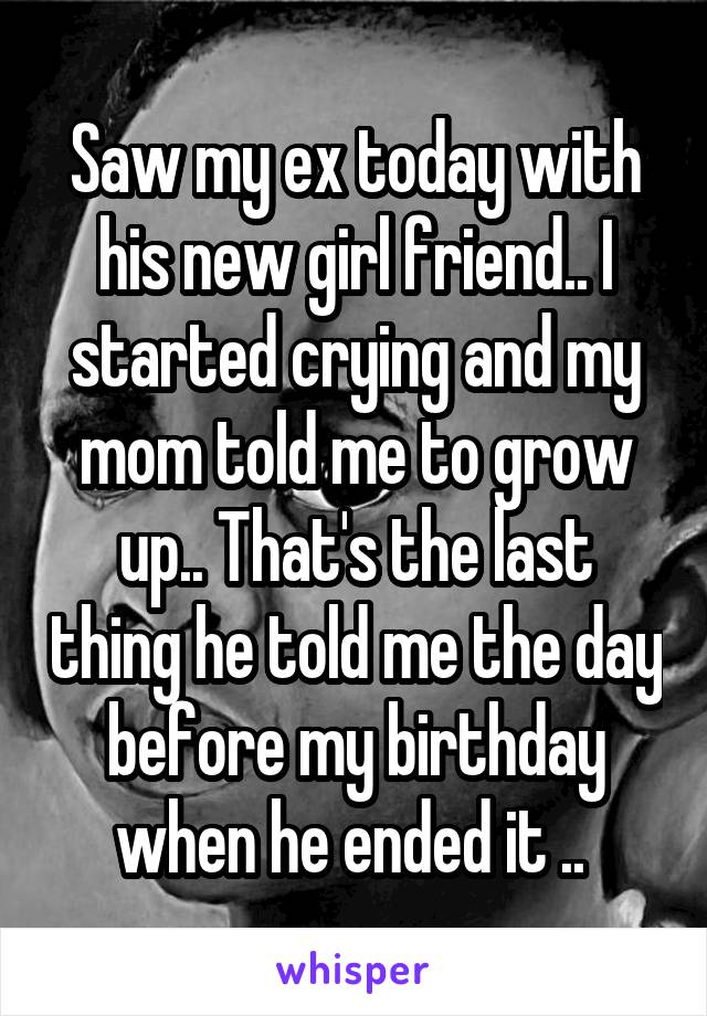 Saw my ex today with his new girl friend.. I started crying and my mom told me to grow up.. That's the last thing he told me the day before my birthday when he ended it .. 