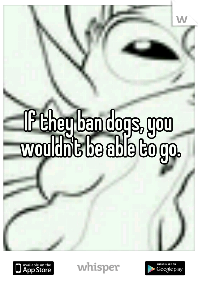 If they ban dogs, you wouldn't be able to go.