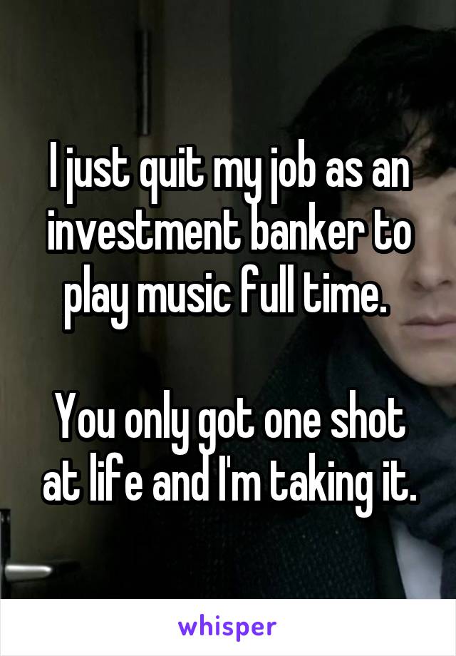 I just quit my job as an investment banker to play music full time. 

You only got one shot at life and I'm taking it.