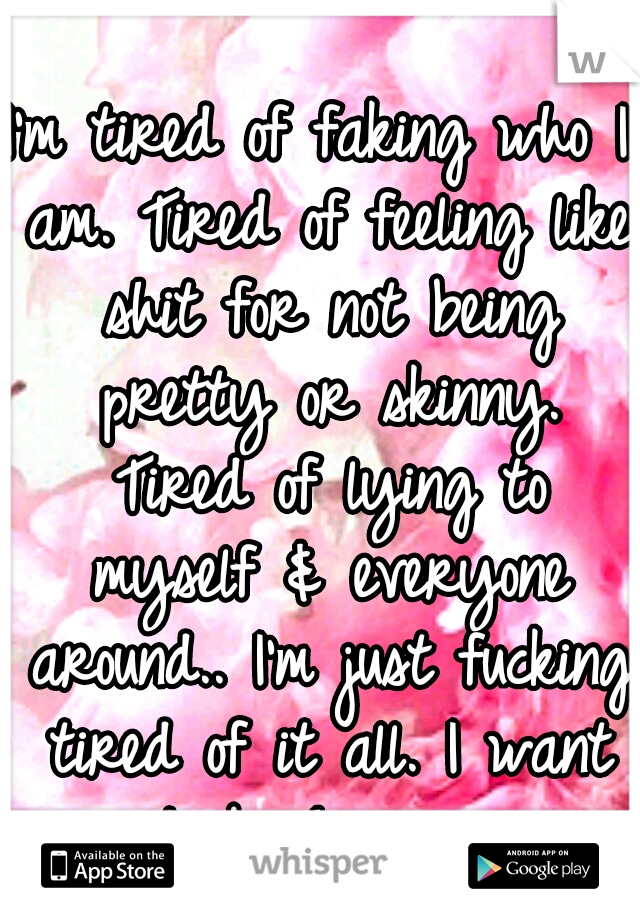 I'm tired of faking who I am. Tired of feeling like shit for not being pretty or skinny. Tired of lying to myself & everyone around.. I'm just fucking tired of it all. I want to be happy. 