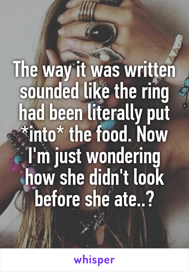 The way it was written sounded like the ring had been literally put *into* the food. Now I'm just wondering how she didn't look before she ate..?