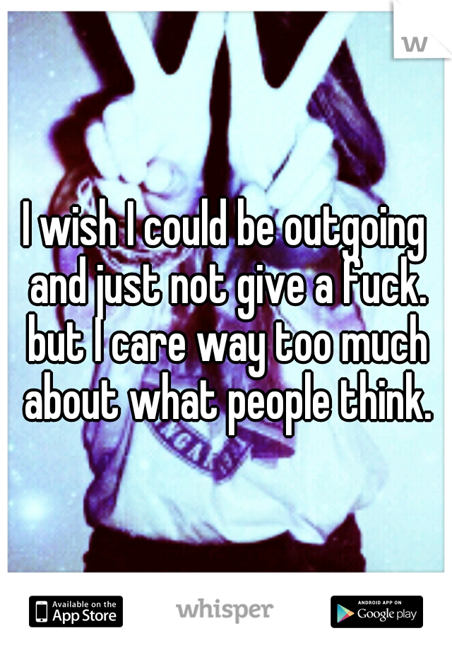 I wish I could be outgoing and just not give a fuck. but I care way too much about what people think.