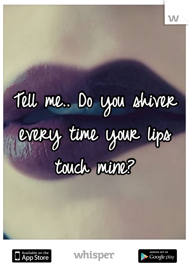 Tell me.. Do you shiver every time your lips touch mine?