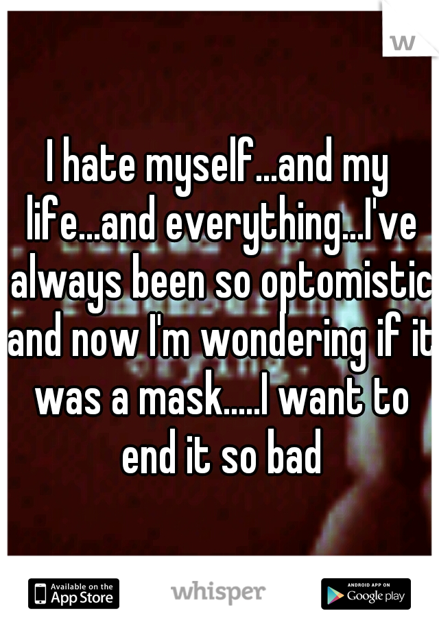I hate myself...and my life...and everything...I've always been so optomistic and now I'm wondering if it was a mask.....I want to end it so bad