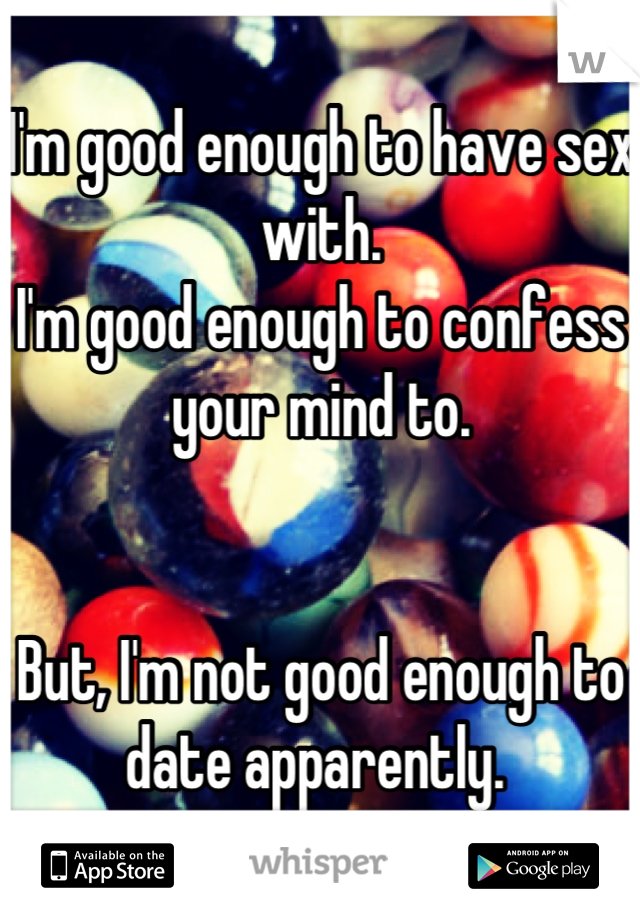 I'm good enough to have sex with. 
I'm good enough to confess your mind to. 


But, I'm not good enough to date apparently. 