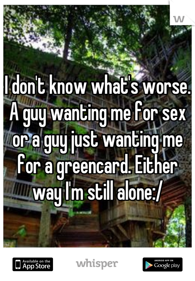 I don't know what's worse. A guy wanting me for sex or a guy just wanting me for a greencard. Either way I'm still alone:/