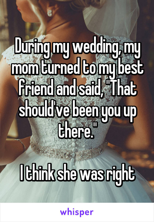 During my wedding, my mom turned to my best friend and said, "That should've been you up there."

I think she was right