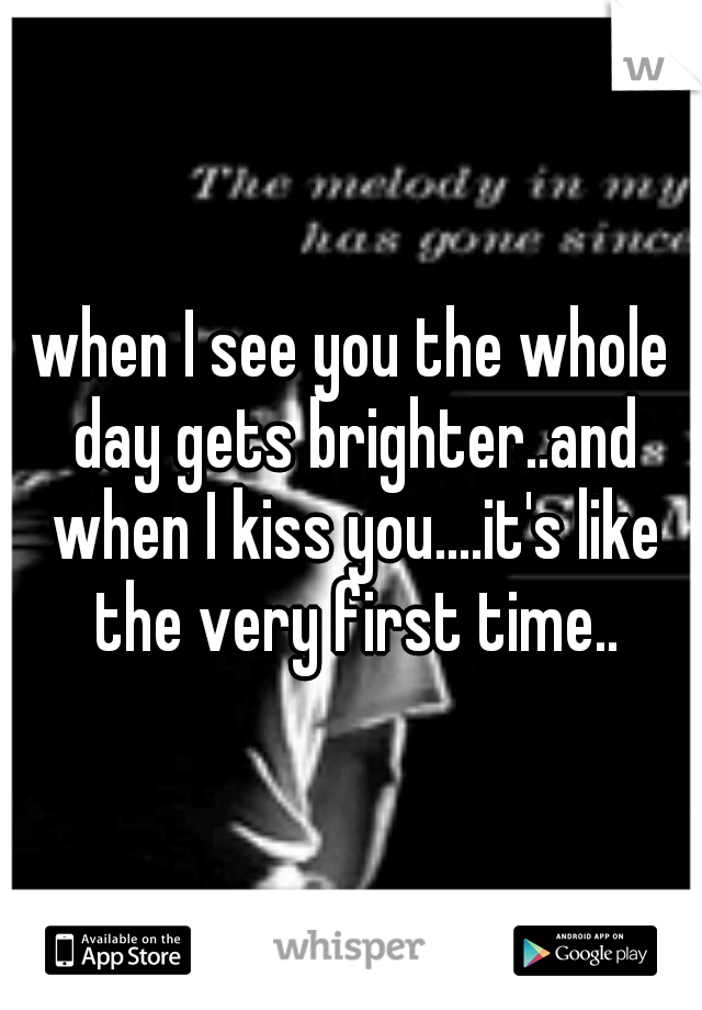 when I see you the whole day gets brighter..and when I kiss you....it's like the very first time..