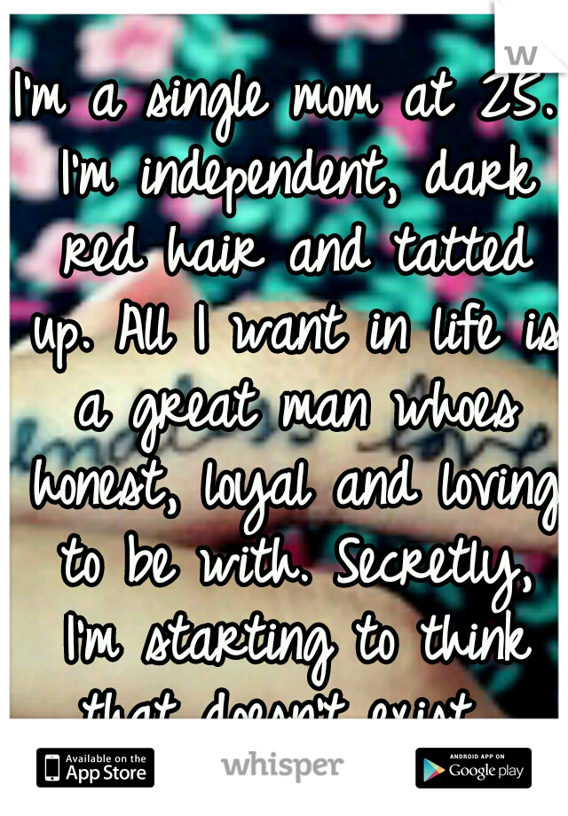 I'm a single mom at 25. I'm independent, dark red hair and tatted up. All I want in life is a great man whoes honest, loyal and loving to be with. Secretly, I'm starting to think that doesn't exist. 