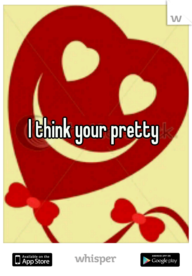 I think your pretty 