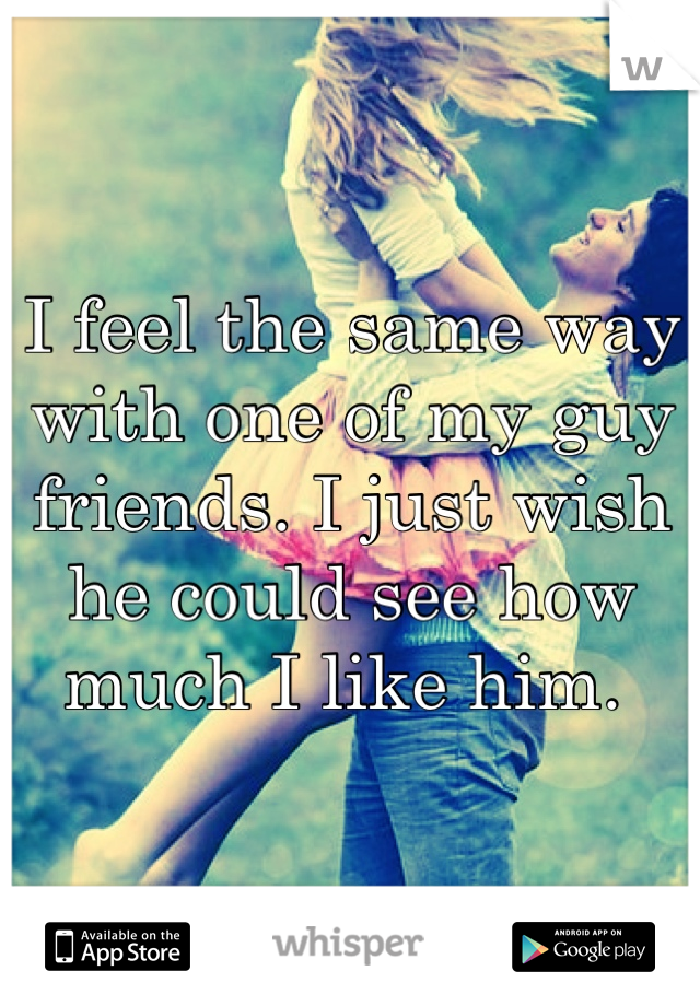 I feel the same way with one of my guy friends. I just wish he could see how much I like him. 