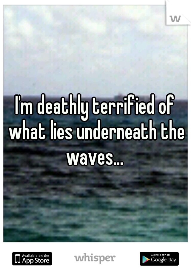 I'm deathly terrified of what lies underneath the waves... 