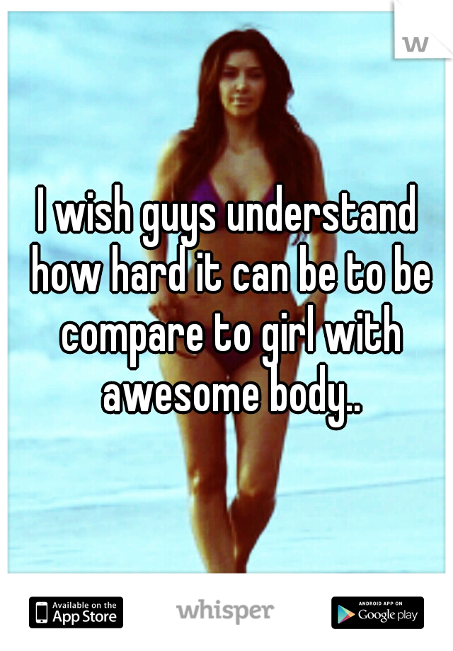 I wish guys understand how hard it can be to be compare to girl with awesome body..