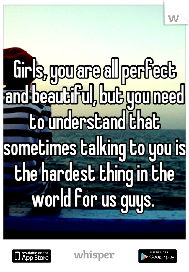 Girls, you are all perfect and beautiful, but you need to understand that sometimes talking to you is the hardest thing in the world for us guys. 