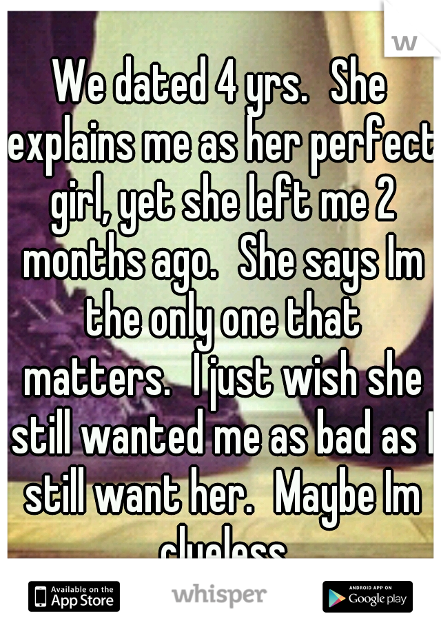 We dated 4 yrs.
She explains me as her perfect girl, yet she left me 2 months ago.
She says Im the only one that matters.
I just wish she still wanted me as bad as I still want her.
Maybe Im clueless