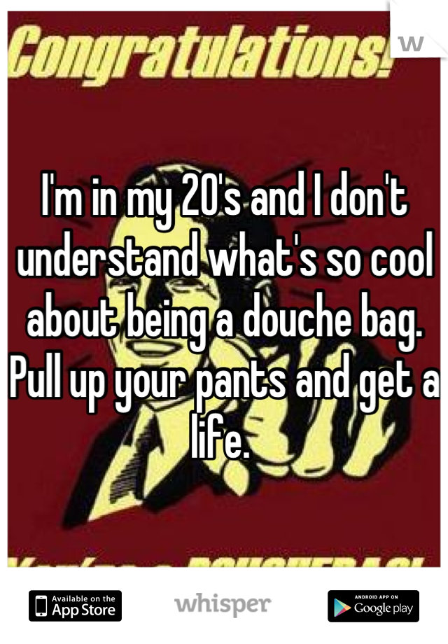 I'm in my 20's and I don't understand what's so cool about being a douche bag. Pull up your pants and get a life. 