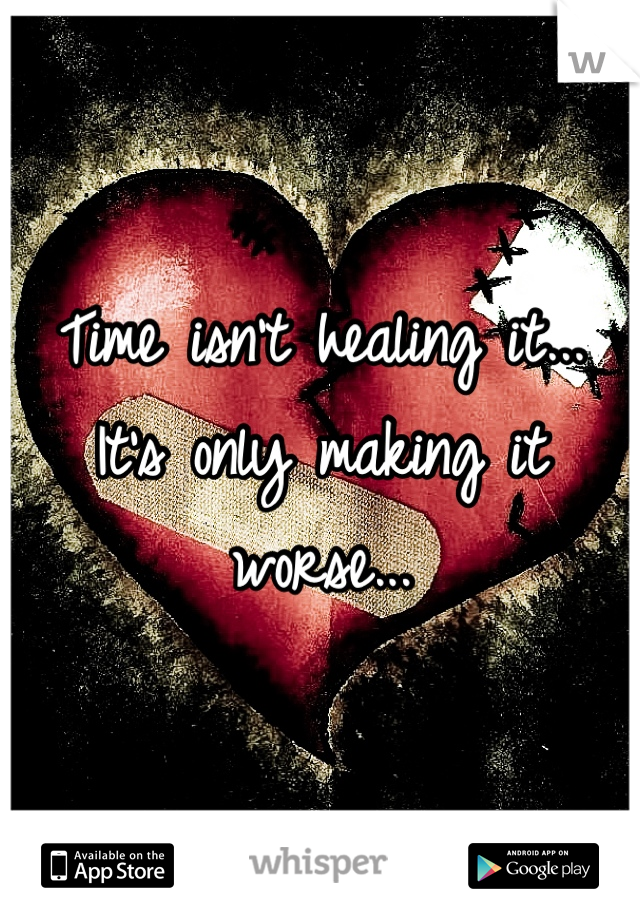 Time isn't healing it... It's only making it worse...
