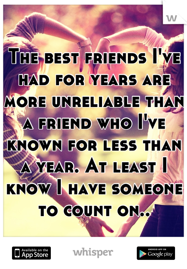 The best friends I've had for years are more unreliable than a friend who I've known for less than a year. At least I know I have someone to count on..