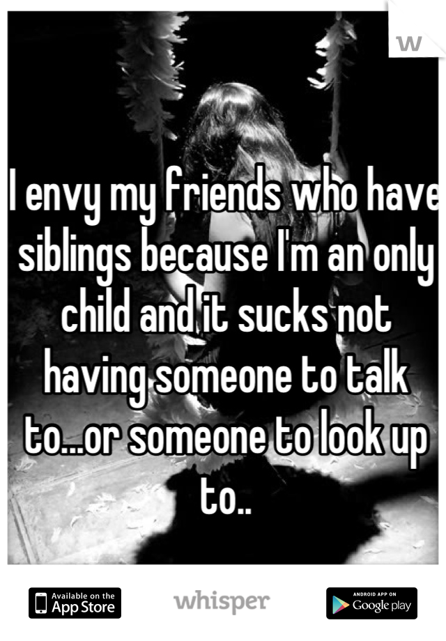 I envy my friends who have siblings because I'm an only child and it sucks not having someone to talk to...or someone to look up to..