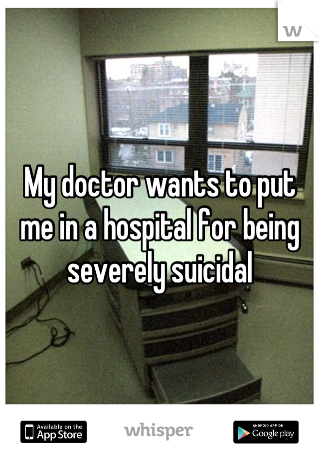 My doctor wants to put me in a hospital for being severely suicidal