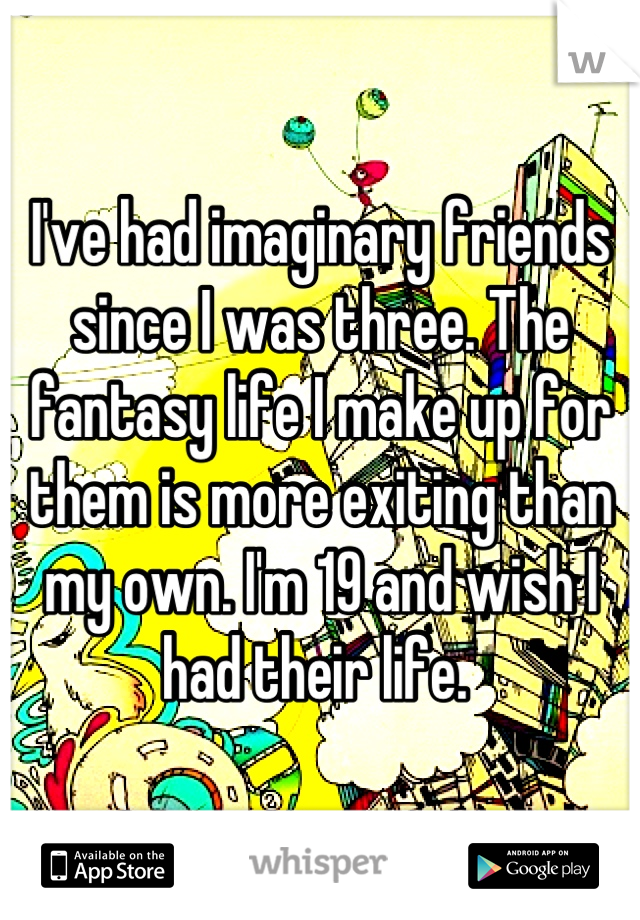 I've had imaginary friends since I was three. The fantasy life I make up for them is more exiting than my own. I'm 19 and wish I had their life. 