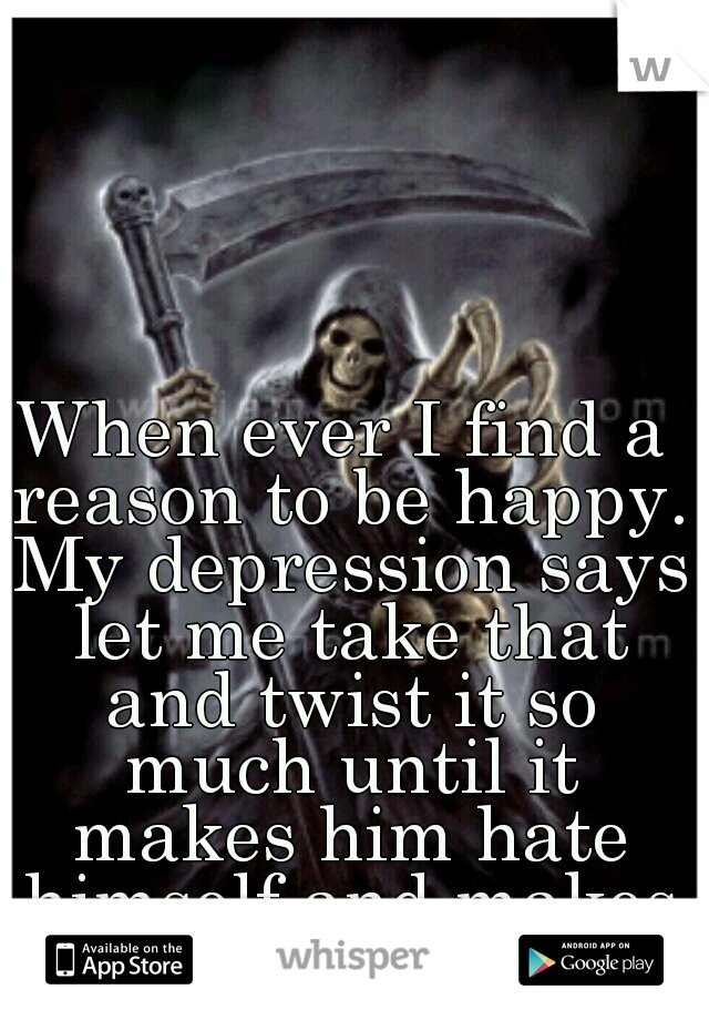 When ever I find a reason to be happy. My depression says let me take that and twist it so much until it makes him hate himself and makes him feel hopeless!