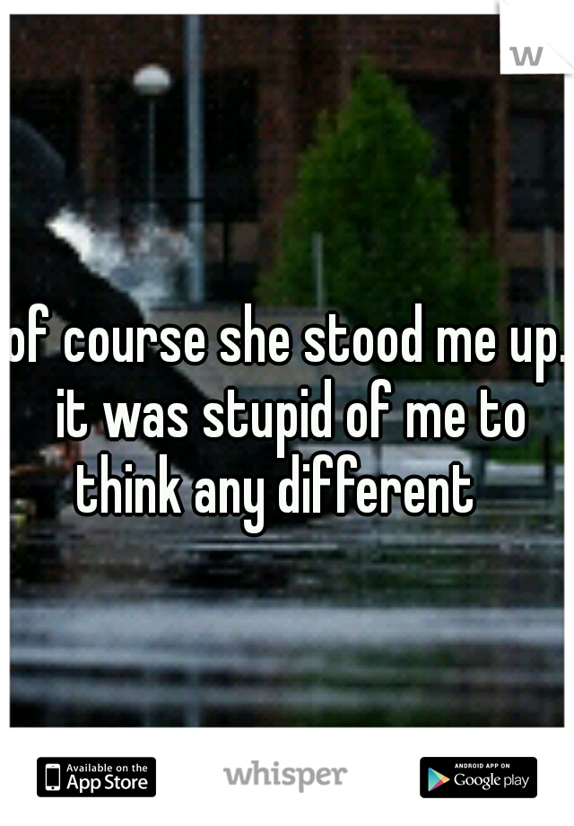 of course she stood me up. it was stupid of me to think any different 
