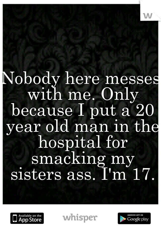 Nobody here messes with me. Only because I put a 20 year old man in the hospital for smacking my sisters ass. I'm 17.