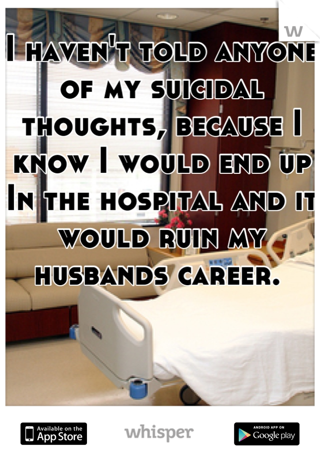 I haven't told anyone of my suicidal thoughts, because I know I would end up In the hospital and it would ruin my husbands career. 
