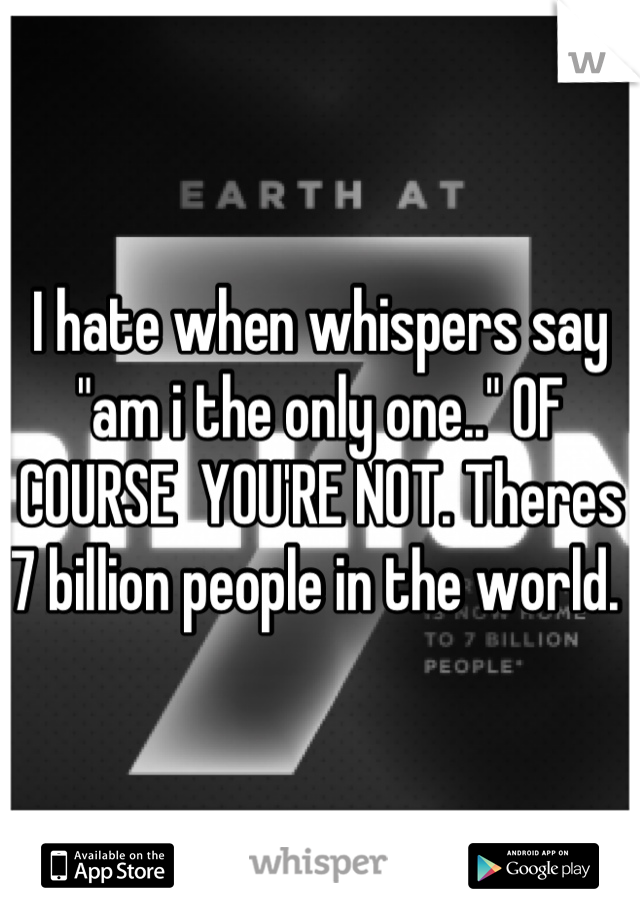 I hate when whispers say "am i the only one.." OF COURSE  YOU'RE NOT. Theres 7 billion people in the world. 