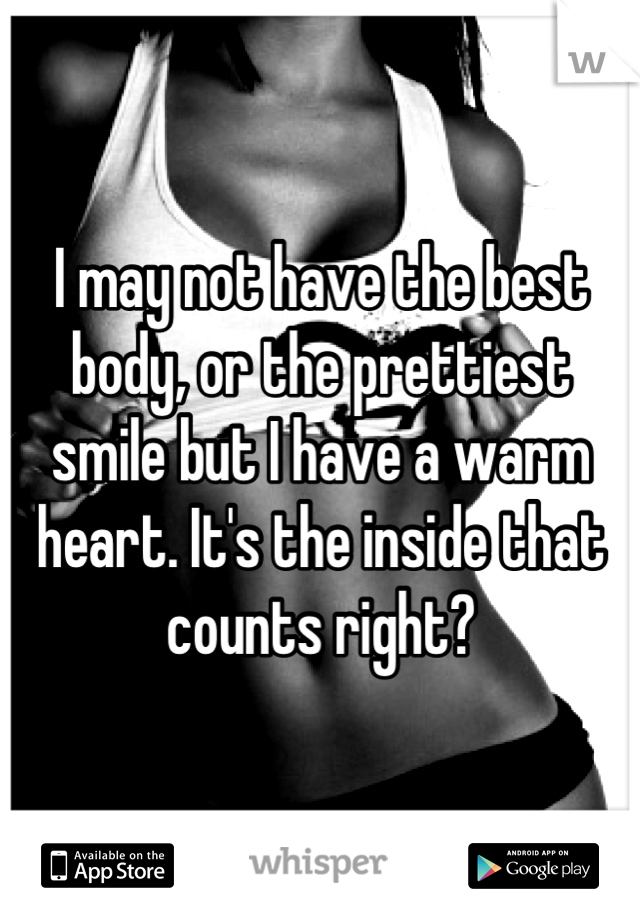 I may not have the best body, or the prettiest smile but I have a warm heart. It's the inside that counts right?