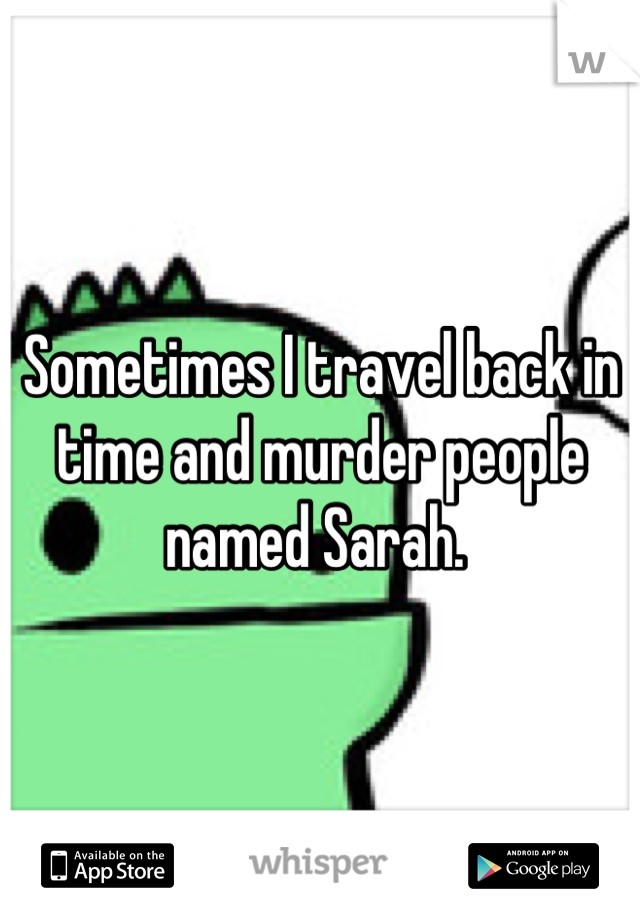 Sometimes I travel back in time and murder people named Sarah. 
