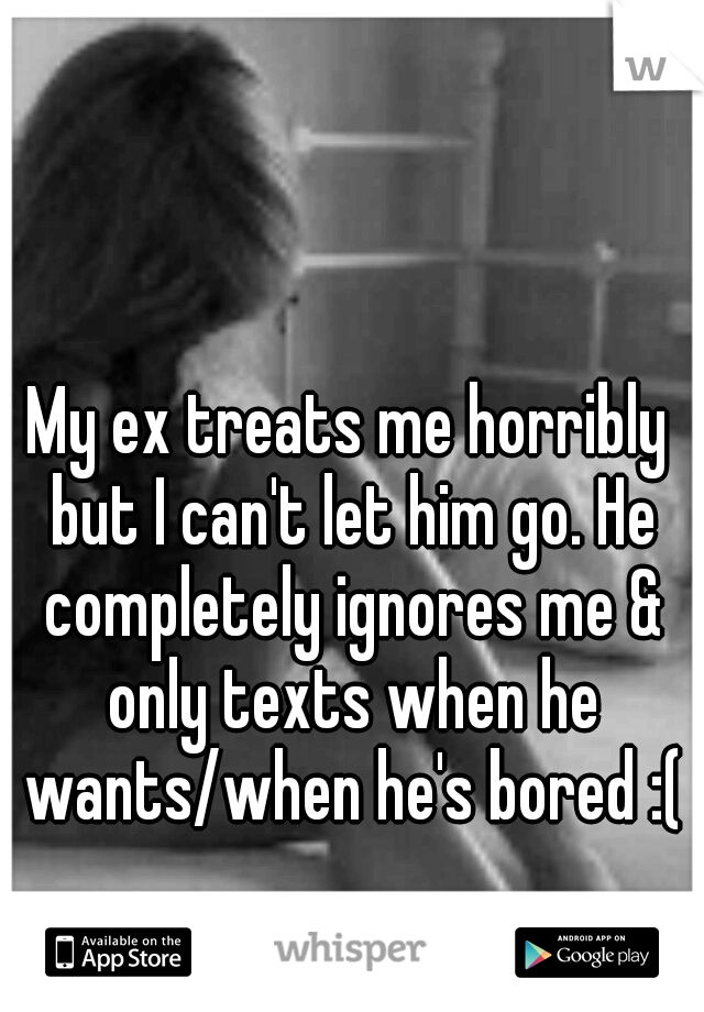 My ex treats me horribly but I can't let him go. He completely ignores me & only texts when he wants/when he's bored :(