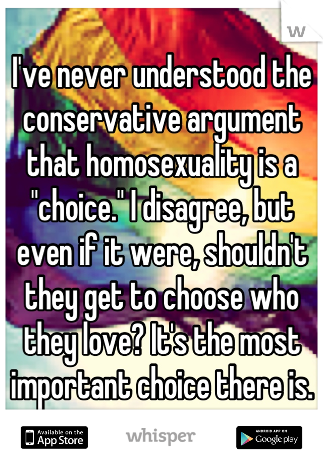 I've never understood the conservative argument that homosexuality is a "choice." I disagree, but even if it were, shouldn't they get to choose who they love? It's the most important choice there is.
