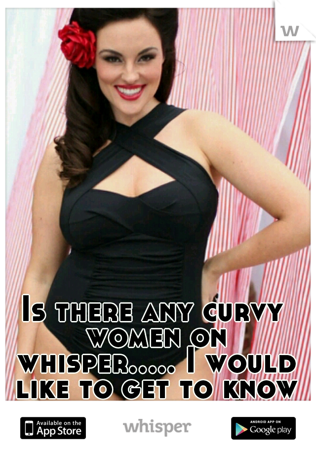 Is there any curvy women on whisper..... I would like to get to know you