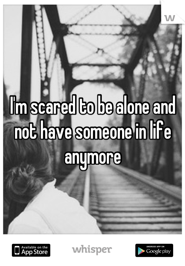 I'm scared to be alone and not have someone in life anymore