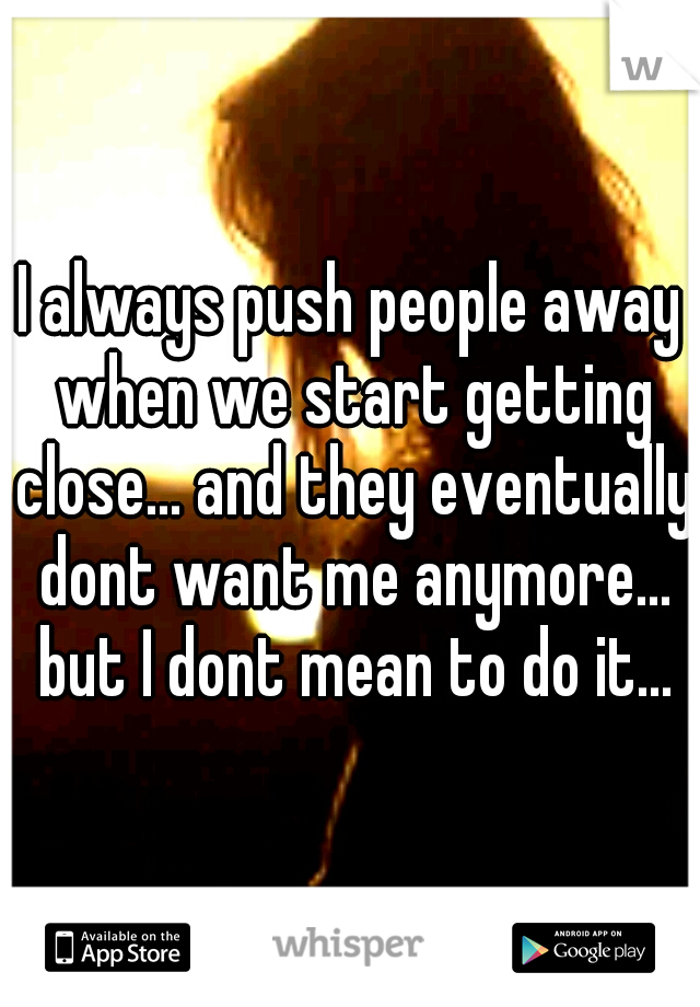 I always push people away when we start getting close... and they eventually dont want me anymore... but I dont mean to do it...