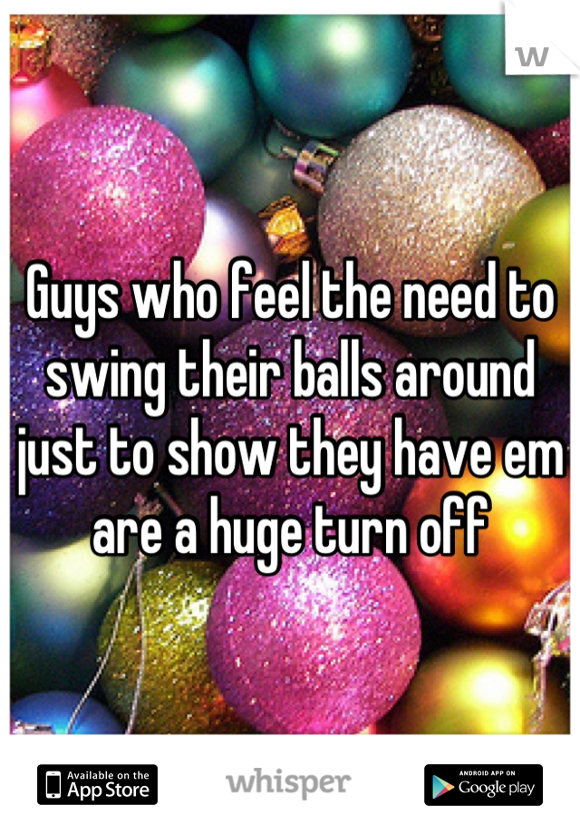Guys who feel the need to swing their balls around just to show they have em are a huge turn off