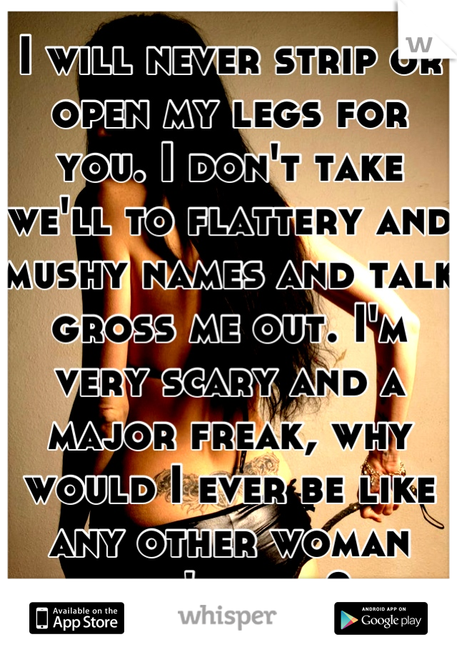 I will never strip or open my legs for you. I don't take we'll to flattery and mushy names and talk gross me out. I'm very scary and a major freak, why would I ever be like any other woman you've met?