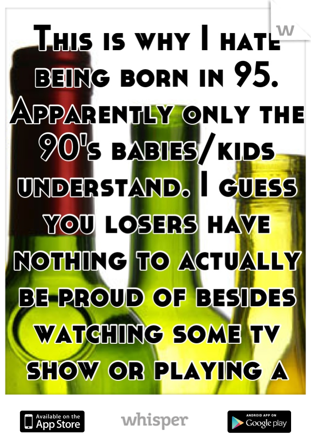 This is why I hate being born in 95. Apparently only the 90's babies/kids understand. I guess you losers have nothing to actually be proud of besides watching some tv show or playing a damn board game.